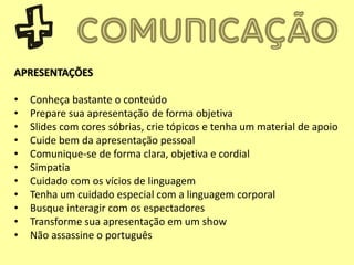 APRESENTAÇÕES
• Conheça bastante o conteúdo
• Prepare sua apresentação de forma objetiva
• Slides com cores sóbrias, crie tópicos e tenha um material de apoio
• Cuide bem da apresentação pessoal
• Comunique-se de forma clara, objetiva e cordial
• Simpatia
• Cuidado com os vícios de linguagem
• Tenha um cuidado especial com a linguagem corporal
• Busque interagir com os espectadores
• Transforme sua apresentação em um show
• Não assassine o português
 