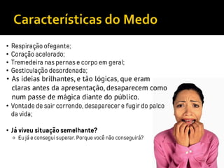 • Respiração ofegante;
• Coração acelerado;
• Tremedeira nas pernas e corpo em geral;
• Gesticulação desordenada;
• As ideias brilhantes, e tão lógicas, que eram
claras antes da apresentação, desaparecem como
num passe de mágica diante do público.
• Vontade de sair correndo, desaparecer e fugir do palco
da vida;
• Já viveu situação semelhante?
⚬ Eu já e consegui superar. Porque você não conseguirá?
 