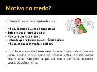 • O Fantasma que mora dentro de você !
• Não subestime o valor de suas ideias
• Seja um dos primeiros a falar
• Não censure você mesmo
• Entenda que críticas são inevitáveis e úteis
• Não deixe sua motivação ir embora
• Quando nos sentimos inseguros é comum que outras pessoas
usem nossas ideias como se fossem delas, tirando nossa
credibilidade. Não permita que isso ocorra com você: expresse
suas ideias claramente.
 