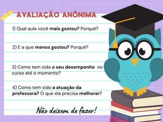 AVALIAÇÂO ANÔNIMA
1) Qual aula você mais gostou? Porquê?
3) Como tem sido o seu desempenho no
curso até o momento?
2) E a que menos gostou? Porquê?
4) Como tem sido a atuação da
professora? O que ela precisa melhorar?
 