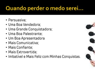 • Persuasiva;
• Uma Boa Vendedora;
• Uma Grande Conquistadora;
• Uma Boa Palestrante;
• Um Boa Apresentadora
• Mais Comunicativa;
• Mais Confiante;
• Mais Extrovertida;
• Imbatível e Mais Feliz com Minhas Conquistas.
 