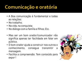 • A Boa comunicação é fundamental e todas
as relações:
• No trabalho;
• Na vida, na conquista;
• No diálogo com a família e filhos; Etc.
• Mas ser um bom orador/comunicador não
significa apenas ter facilidade em falar em
público.
• O bom orador ajuda a construir nos outros o
conhecimento, consegue transmitir a
mensagem.
• Facilita a compreensão. Tem conteúdo para
expor !
 