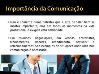 • Não é somente numa palestra que a arte de falar bem se
mostra importante, mas em todos os momentos da vida
profissional é exigida esta habilidade.
• Em reuniões, negociações, em vendas, entrevistas,
treinamentos, debates, atendimento, network e
relacionamentos. São exemplos de situações onde uma boa
comunicação é necessária.
 