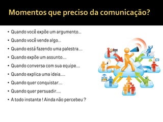 • Quando você expõe um argumento…
• Quando você vende algo…
• Quando está fazendo uma palestra….
• Quando expõe um assunto….
• Quando conversa com sua equipe….
• Quando explica uma ideia…..
• Quando quer conquistar….
• Quando quer persuadir…..
• A todo instante ! Ainda não percebeu ?
 