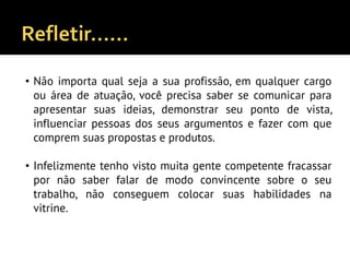 • Não importa qual seja a sua profissão, em qualquer cargo
ou área de atuação, você precisa saber se comunicar para
apresentar suas ideias, demonstrar seu ponto de vista,
influenciar pessoas dos seus argumentos e fazer com que
comprem suas propostas e produtos.
• Infelizmente tenho visto muita gente competente fracassar
por não saber falar de modo convincente sobre o seu
trabalho, não conseguem colocar suas habilidades na
vitrine.
 