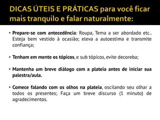 • Prepare-se com antecedência: Roupa, Tema a ser abordado etc..
Esteja bem vestido à ocasião; eleva a autoestima e transmite
confiança;
• Tenham em mente os tópicos, e sub tópicos, evite decoreba;
• Mantenha um breve diálogo com a plateia antes de iniciar sua
palestra/aula.
• Comece falando com os olhos na plateia, oscilando seu olhar a
todos os presentes; Faça um breve discurso (1 minuto) de
agradecimentos.
 