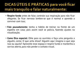 • Respire fundo antes de falar, controle sua respiração para não ficar
ofegante; Se ficar nervoso lembre-se que é normal e aprenda a
conviver com isso;
• Fale pausadamente; tenha o hábito de treinar na frente de um
espelho em casa; pois assim você se policia, fazendo ajustes na
visualização;
• Como Dica especial: Olhe para os ouvintes e faça uma pergunta a
alguém, como: O que acha disso? Alguém aqui imagina o que seja
isso ou aquilo? Aproveite esse espaço e respire fundo e mantenha o
sorriso aberto, para não perder o contato visual.
 