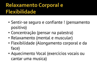 • Sentir-se seguro e confiante ! (pensamento
positivo)
• Concentração (pensar na palestra)
• Relaxamento (mental e muscular)
• Flexibilidade (Alongamento corporal e da
face)
• Aquecimento Vocal (exercícios vocais ou
cantar uma musica)
 