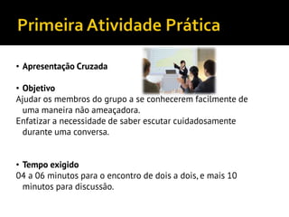 • Apresentação Cruzada
• Objetivo
Ajudar os membros do grupo a se conhecerem facilmente de
uma maneira não ameaçadora.
Enfatizar a necessidade de saber escutar cuidadosamente
durante uma conversa.
• Tempo exigido
04 a 06 minutos para o encontro de dois a dois, e mais 10
minutos para discussão.
 