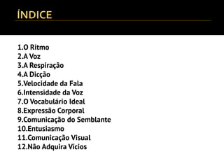 1.O Ritmo
2.A Voz
3.A Respiração
4.A Dicção
5.Velocidade da Fala
6.Intensidade da Voz
7.O Vocabulário Ideal
8.Expressão Corporal
9.Comunicação do Semblante
10.Entusiasmo
11.Comunicação Visual
12.Não Adquira Vícios
 