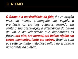O Ritmo é a musicalidade da fala, é a colocação
mais ou menos prolongada das vogais, a
pronúncia correta das palavras, levando em
conta a sua acentuação, a alternância da altura
da voz e da velocidade que imprimimos às
frases, ora alta,ora normal,ora baixa; rápida em
certos momentos, lenta em outros, fazendo com
que este conjunto melodioso influa no espírito, e
na vontade da platéia.
 