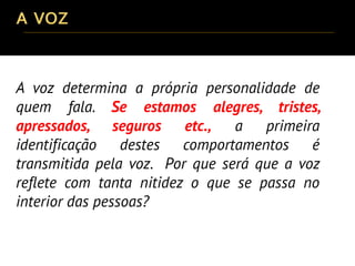 A voz determina a própria personalidade de
quem fala. Se estamos alegres, tristes,
apressados, seguros etc., a primeira
identificação destes comportamentos é
transmitida pela voz. Por que será que a voz
reflete com tanta nitidez o que se passa no
interior das pessoas?
 