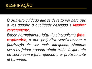 O primeiro cuidado que se deve tomar para que
a voz adquira a qualidade desejada é respirar
corretamente.
Existe normalmente falta de sincronismo fono-
respiratório, o que prejudica sensivelmente a
fabricação da voz mais adequada. Algumas
pessoas falam quando ainda estão inspirando
ou continuam a falar quando o ar praticamente
já terminou.
 