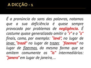 É a pronúncia do sons das palavras, notamos
que a sua deficiência é quase sempre
provocada por problemas de negligência. É
costume quase generalizado omitir o “r” e o “s”
finais, como, por exemplo: “levá”, no lugar de
levar, “trazê” no lugar de trazer, “fizemos” no
lugar de fizermos, da mesma forma que se
omitem comumente os “is” intermediários:
“janero” em lugar de janeiro, ...
 