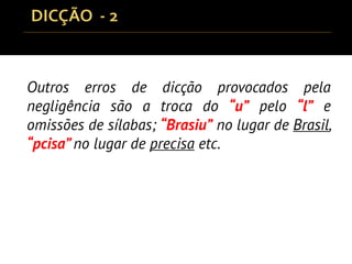 Outros erros de dicção provocados pela
negligência são a troca do “u” pelo “l” e
omissões de sílabas; “Brasiu” no lugar de Brasil,
“pcisa” no lugar de precisa etc.
 