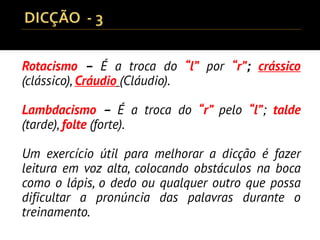 Rotacismo – É a troca do “l” por “r”; crássico
(clássico), Cráudio (Cláudio).
Lambdacismo – É a troca do “r” pelo “l”; talde
(tarde), folte (forte).
Um exercício útil para melhorar a dicção é fazer
leitura em voz alta, colocando obstáculos na boca
como o lápis, o dedo ou qualquer outro que possa
dificultar a pronúncia das palavras durante o
treinamento.
 