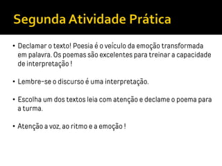 • Declamar o texto! Poesia é o veículo da emoção transformada
em palavra. Os poemas são excelentes para treinar a capacidade
de interpretação !
• Lembre-se o discurso é uma interpretação.
• Escolha um dos textos leia com atenção e declame o poema para
a turma.
• Atenção a voz, ao ritmo e a emoção !
 