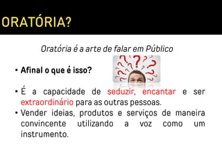 Oratória é a arte de falar em Público
• Afinal o que é isso?
• É a capacidade de seduzir, encantar e ser
extraordinário para as outras pessoas.
• Vender ideias, produtos e serviços de maneira
convincente utilizando a voz como um
instrumento.
ORATÓRIA?
 