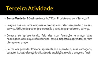 • Eu sou Vendedor ! Qual seu trabalho? Com Produtos ou com Serviços?
• Imagine que sou uma empresa e preciso contratar seu produto ou seu
serviço. Utilize seu poder de persuasão e venda seu produto ou serviço.
• Comece se apresentando, fale das sua formação, enalteça suas
habilidades, aquilo que não conhece, esteja disposto a aprender, por fim
ofereça seu preço.
• Se for um produto. Comece apresentando o produto, suas vantagens,
características, ofereça facilidades de aquisição, revele o preço no final.
 