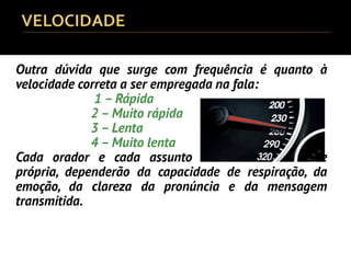 Outra dúvida que surge com frequência é quanto à
velocidade correta a ser empregada na fala:
1 – Rápida
2 – Muito rápida
3 – Lenta
4 – Muito lenta
Cada orador e cada assunto terão sua velocidade
própria, dependerão da capacidade de respiração, da
emoção, da clareza da pronúncia e da mensagem
transmitida.
 