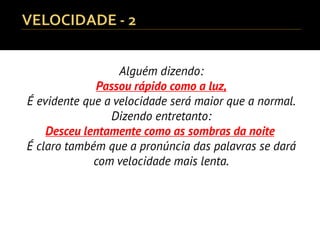 Alguém dizendo:
Passou rápido como a luz,
É evidente que a velocidade será maior que a normal.
Dizendo entretanto:
Desceu lentamente como as sombras da noite,
É claro também que a pronúncia das palavras se dará
com velocidade mais lenta.
 