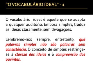O vocabulário ideal é aquele que se adapta
a qualquer auditório. Embora simples, traduz
as ideias claramente, sem divagações.
Lembremo-nos sempre, entretanto, que
palavras simples não são palavras sem
consistência. O conceito de simples restringe-
se à clareza das ideias e à compreensão dos
ouvintes.
 