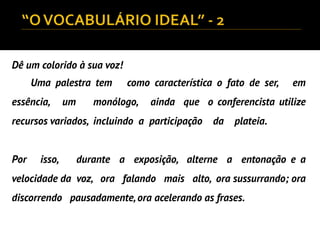 Dê um colorido à sua voz!
Uma palestra tem como característica o fato de ser, em
essência, um monólogo, ainda que o conferencista utilize
recursos variados, incluindo a participação da plateia.
Por isso, durante a exposição, alterne a entonação e a
velocidade da voz, ora falando mais alto, ora sussurrando; ora
discorrendo pausadamente,ora acelerando as frases.
 