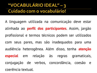 A linguagem utilizada na comunicação deve estar
alinhada ao perfil dos participantes. Assim, jargão
profissional e termos técnicos podem ser utilizados
com seus pares, mas são inadequados para uma
audiência heterogênea. Além disso, tenha atenção
especial em relação às regras gramaticais,
conjugação de verbos, concordância, coesão e
coerência textual.
 
