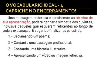 Uma mensagem poderosa e consistente ao término de
sua apresentação, poderá ganhar a simpatia dos ouvintes,
inclusive daqueles que estiveram reticentes ao longo de
toda a explanação. É sugerido finalizar as palestras:
1 – Declamando um poema;
2 – Contanto uma passagem profissional;
3 – Contando uma história ilustrativa;
4 – Apresentando um vídeo ou imagem reflexiva.
 