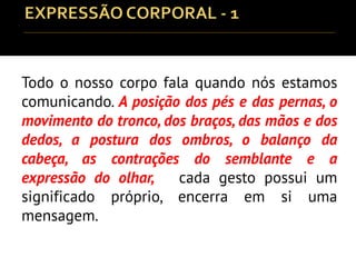 Todo o nosso corpo fala quando nós estamos
comunicando. A posição dos pés e das pernas, o
movimento do tronco, dos braços, das mãos e dos
dedos, a postura dos ombros, o balanço da
cabeça, as contrações do semblante e a
expressão do olhar, cada gesto possui um
significado próprio, encerra em si uma
mensagem.
 