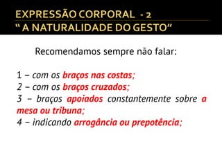 Recomendamos sempre não falar:
1 – com os braços nas costas;
2 – com os braços cruzados;
3 – braços apoiados constantemente sobre a
mesa ou tribuna;
4 – indicando arrogância ou prepotência;
 