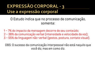 O Estudo indica que no processo de comunicação,
somente:
1 – 7% do impacto da mensagem decorre de seu conteúdo;
2 – 38% da comunicação verbal (intensidade e velocidade da voz);
3 – 55% da linguagem não-verbal (gestos, postura, contato visual).
OBS: O sucesso da comunicação interpessoal não está naquilo que
você diz, mas em como diz.
 