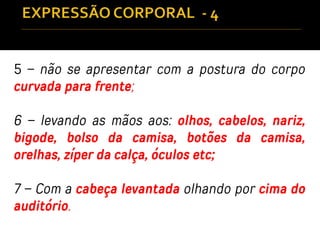5 – não se apresentar com a postura do corpo
curvada para frente;
6 – levando as mãos aos: olhos, cabelos, nariz,
bigode, bolso da camisa, botões da camisa,
orelhas, zíper da calça, óculos etc;
7 – Com a cabeça levantada olhando por cima do
auditório.
 