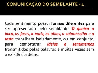 Cada sentimento possui formas diferentes para
ser apresentado pelo semblante. O queixo, a
boca, as faces, o nariz, os olhos, a sobrancelha e a
testa trabalham isoladamente, ou em conjunto,
para demonstrar ideias e sentimentos
transmitidos pelas palavras e muitas vezes sem
a existência delas.
 