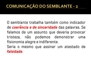 O semblante trabalha também como indicador
de coerência e de sinceridade das palavras. Se
falamos de um assunto que deveria provocar
tristeza, não podemos demonstrar uma
fisionomia alegre e indiferente.
Seria o mesmo que assinar um atestado de
falsidade.
 