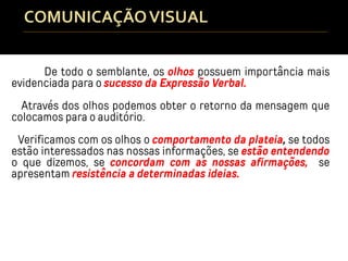 De todo o semblante, os olhos possuem importância mais
evidenciada para o sucesso da Expressão Verbal.
Através dos olhos podemos obter o retorno da mensagem que
colocamos para o auditório.
Verificamos com os olhos o comportamento da plateia, se todos
estão interessados nas nossas informações, se estão entendendo
o que dizemos, se concordam com as nossas afirmações, se
apresentam resistência a determinadas ideias.
 