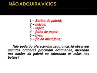 1 – Botões do paletó;
2 – bolsos;
3 – lápis;
4 – folha de papel;
5 – livro;
6 – fio do microfone;
Não poderão oferecer-lhe segurança. Já observou
quantos oradores procuram acalmar-se, mexendo
nos botões do paletó ou colocando as mãos nos
bolsos?
 