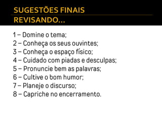 1 – Domine o tema;
2 – Conheça os seus ouvintes;
3 – Conheça o espaço físico;
4 – Cuidado com piadas e desculpas;
5 – Pronuncie bem as palavras;
6 – Cultive o bom humor;
7 – Planeje o discurso;
8 – Capriche no encerramento.
 