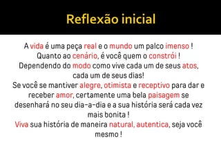 A vida é uma peça real e o mundo um palco imenso !
Quanto ao cenário, é você quem o constrói !
Dependendo do modo como vive cada um de seus atos,
cada um de seus dias!
Se você se mantiver alegre, otimista e receptivo para dar e
receber amor, certamente uma bela paisagem se
desenhará no seu dia-a-dia e a sua história será cada vez
mais bonita !
Viva sua história de maneira natural, autentica, seja você
mesmo !
 