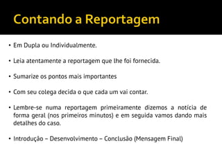 • Em Dupla ou Individualmente.
• Leia atentamente a reportagem que lhe foi fornecida.
• Sumarize os pontos mais importantes
• Com seu colega decida o que cada um vai contar.
• Lembre-se numa reportagem primeiramente dizemos a notícia de
forma geral (nos primeiros minutos) e em seguida vamos dando mais
detalhes do caso.
• Introdução – Desenvolvimento – Conclusão (Mensagem Final)
 