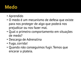 • Aprendido
• O medo é um mecanismo de defesa que existe
para nos proteger de algo que poderá nos
prejudicar ou nos fazer mal.
• Qual o primeiro comportamento em situações
de medo?
• Descarga de Adrenalina
• Fuga, corrida!
• Quando não conseguimos fugir.Temos que
encarar a plateia.
 