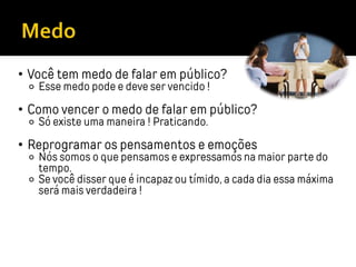 • Você tem medo de falar em público?
⚬ Esse medo pode e deve ser vencido !
• Como vencer o medo de falar em público?
⚬ Só existe uma maneira ! Praticando.
• Reprogramar os pensamentos e emoções
⚬ Nós somos o que pensamos e expressamos na maior parte do
tempo.
⚬ Se você disser que é incapaz ou tímido, a cada dia essa máxima
será mais verdadeira !
 