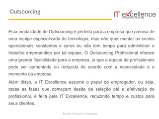 Pessoas, Processos e Tecnologia
Esta modalidade de Outsourcing é perfeita para a empresa que precisa de
uma equipe especializada de tecnologia, mas não quer manter os custos
operacionais constantes e caros ou não tem tempo para administrar o
trabalho empreendido por tal equipe. O Outsourcing Profissional oferece
uma grande flexibilidade para a empresa, já que a equipe de profissionais
pode ser aumentada ou reduzida de acordo com a necessidade e o
momento da empresa.
Além disso, a IT Excellence assume o papel do empregador, ou seja,
todas as fases que começam desde da seleção até a efetivação do
profissional, é feita pela IT Excellence, reduzindo tempo e custos para
seus clientes.
Outsourcing
 