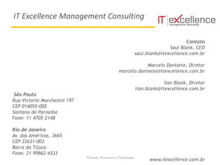Pessoas, Processos e Tecnologia
Contato
Saul Blank, CEO
saul.blank@itexcellence.com.br
Marcelo Donisete, Diretor
marcelo.donisete@itexcellence.com.br
Ilan Blank, Diretor
ilan.blank@itexcellence.com.br
São Paulo
Rua Victorio Marchezini 197
CEP 014055-002
Santana de Parnaíba
Fone: 11 4705-2148
Rio de Janeiro
Av. das Américas, 3665
CEP 22631-003
Barra da Tijuca
Fone: 21 99862-4333
www.itexcellence.com.br
IT Excellence Management Consulting
 