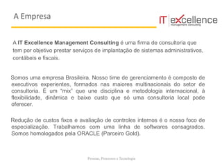 Pessoas, Processos e Tecnologia
A IT Excellence Management Consulting é uma firma de consultoria que
tem por objetivo prestar serviços de implantação de sistemas administrativos,
contábeis e fiscais.
Somos uma empresa Brasileira. Nosso time de gerenciamento é composto de
executivos experientes, formados nas maiores multinacionais do setor de
consultoria. É um “mix” que une disciplina e metodologia internacional, à
flexibilidade, dinâmica e baixo custo que só uma consultoria local pode
oferecer.
Redução de custos fixos e avaliação de controles internos é o nosso foco de
especialização. Trabalhamos com uma linha de softwares consagrados.
Somos homologados pela ORACLE (Parceiro Gold).
A Empresa
 