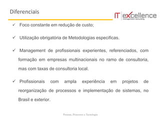 Pessoas, Processos e Tecnologia
 Foco constante em redução de custo;
 Utilização obrigatória de Metodologias especificas.
 Management de profissionais experientes, referenciados, com
formação em empresas multinacionais no ramo de consultoria,
mas com taxas de consultoria local.
 Profissionais com ampla experiência em projetos de
reorganização de processos e implementação de sistemas, no
Brasil e exterior.
Diferenciais
 