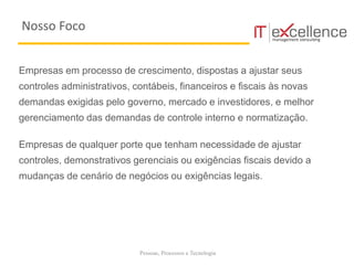 Pessoas, Processos e Tecnologia
Empresas em processo de crescimento, dispostas a ajustar seus
controles administrativos, contábeis, financeiros e fiscais às novas
demandas exigidas pelo governo, mercado e investidores, e melhor
gerenciamento das demandas de controle interno e normatização.
Empresas de qualquer porte que tenham necessidade de ajustar
controles, demonstrativos gerenciais ou exigências fiscais devido a
mudanças de cenário de negócios ou exigências legais.
Nosso Foco
 