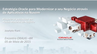 Copyright © 2015, Oracle and/or its affiliates. All rights reserved. |
Joselyto Riani
Encontro ORAUG –BR
05 de Maio de 2015
Estratégia Oracle para Modernizar o seu Negócio através
de Aplicativos na Nuvem
Prepare-se para Atuar em
Novos Modelos de Negócio
 