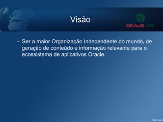 Visão
– Ser a maior Organização Independente do mundo, de
geração de conteúdo e informação relevante para o
ecossistema de aplicativos Oracle.
 