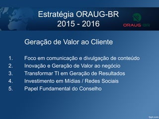 Estratégia ORAUG-BR
2015 - 2016
Geração de Valor ao Cliente
1. Foco em comunicação e divulgação de conteúdo
2. Inovação e Geração de Valor ao negócio
3. Transformar TI em Geração de Resultados
4. Investimento em Mídias / Redes Sociais
5. Papel Fundamental do Conselho
 